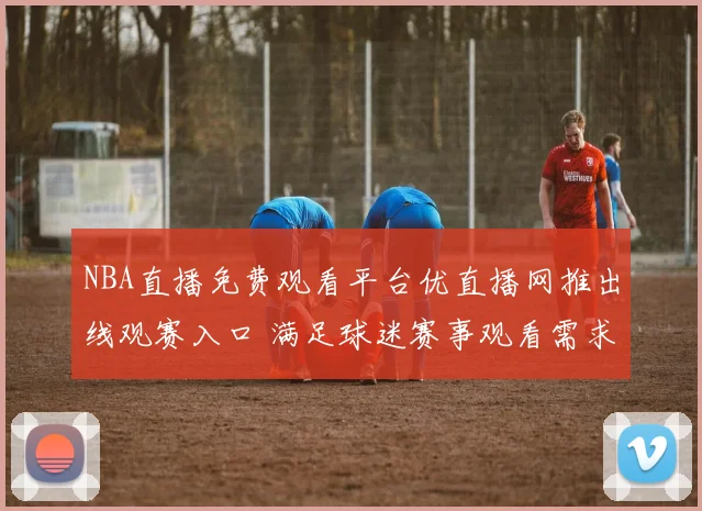 NBA直播免费观看平台优直播网推出线观赛入口 满足球迷赛事观看需求