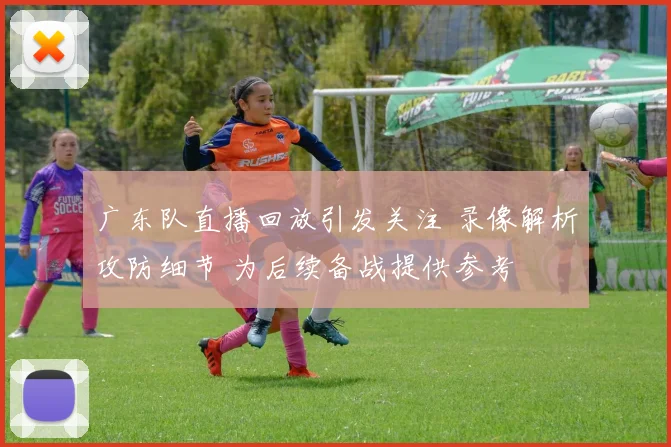 广东队直播回放引发关注 录像解析攻防细节 为后续备战提供参考