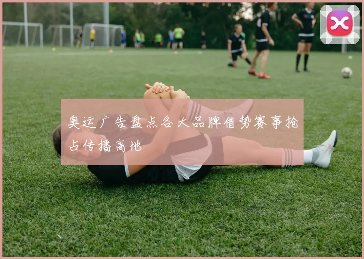 奥运广告盘点各大品牌借势赛事抢占传播高地