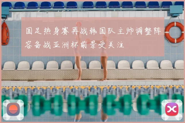 国足热身赛再战韩国队主帅调整阵容备战亚洲杯前景受关注