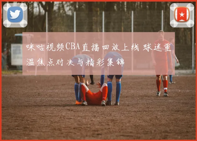 咪咕视频CBA直播回放上线 球迷重温焦点对决与精彩集锦