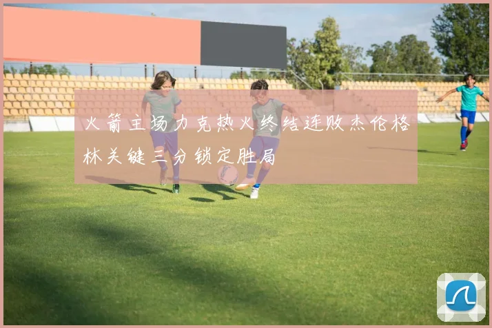 火箭主场力克热火终结连败杰伦格林关键三分锁定胜局