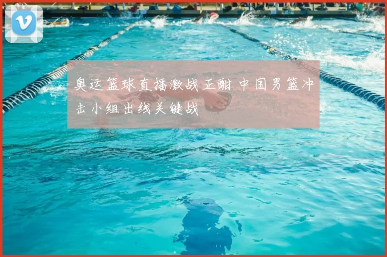 奥运篮球直播激战正酣 中国男篮冲击小组出线关键战