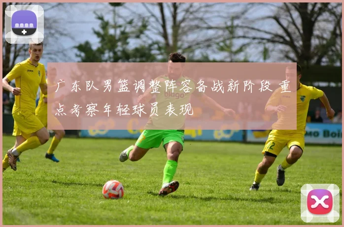 广东队男篮调整阵容备战新阶段 重点考察年轻球员表现