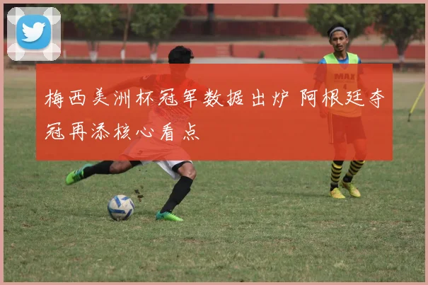 梅西美洲杯冠军数据出炉 阿根廷夺冠再添核心看点