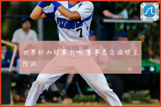 世界杯加时赛打响 赛事悬念延续至阶段