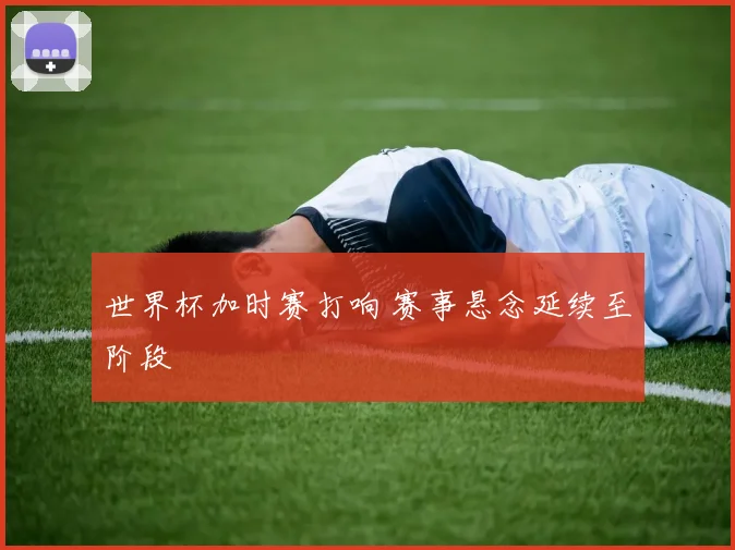 世界杯加时赛打响 赛事悬念延续至阶段