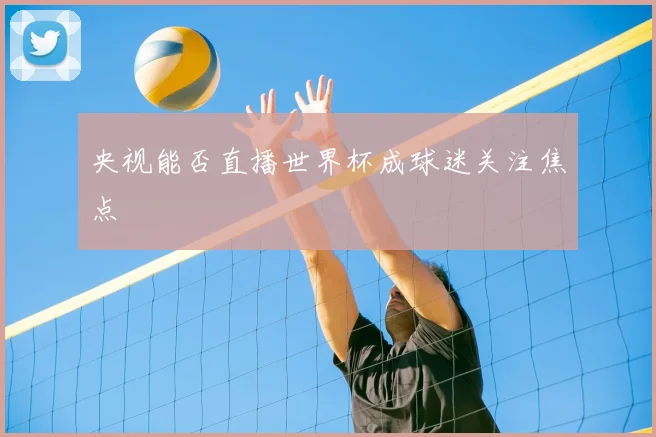 央视能否直播世界杯成球迷关注焦点